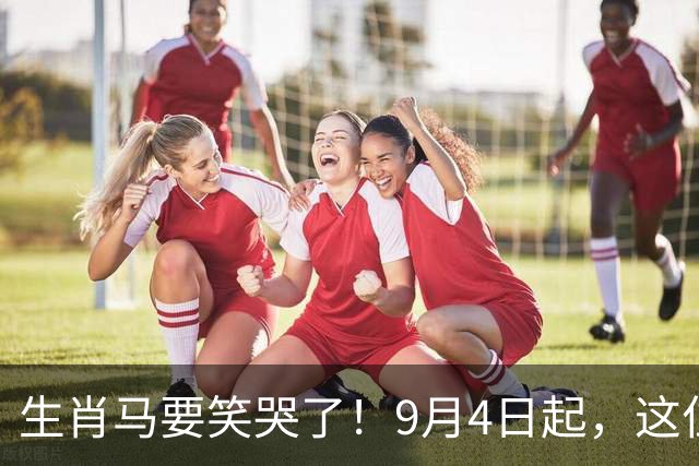 生肖马要笑哭了！9月4日起，这位贵人将改写你的后半生